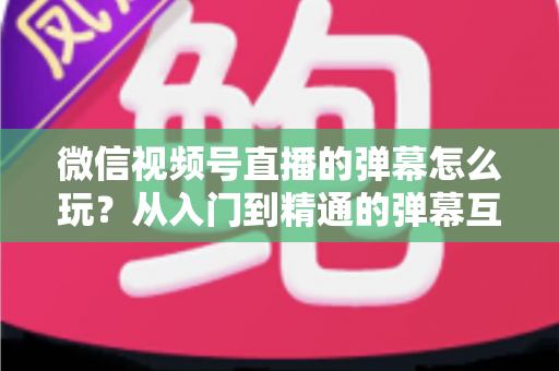 微信视频号直播的弹幕怎么玩？从入门到精通的弹幕互动全攻略