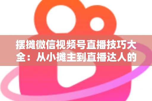 摆摊微信视频号直播技巧大全：从小摊主到直播达人的实战指南