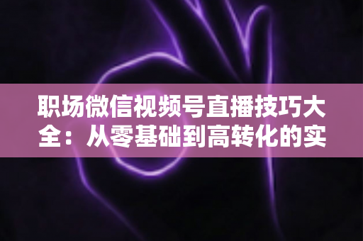 职场微信视频号直播技巧大全:从零基础到高转化的实战指南 职场微信视频号直播技巧大全:从零基础到高转化的实战指南