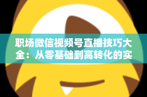 职场微信视频号直播技巧大全:从零基础到高转化的实战指南 职场微信视频号直播技巧大全:从零基础到高转化的实战指南
