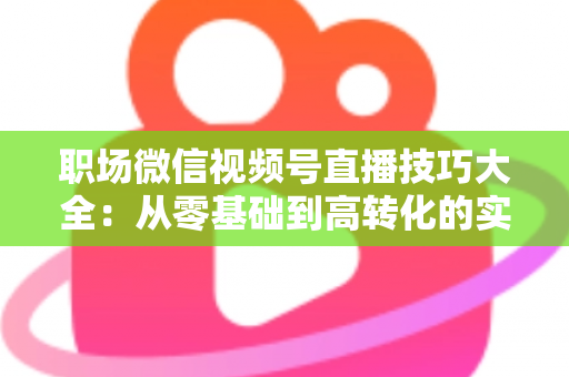 职场微信视频号直播技巧大全:从零基础到高转化的实战指南 职场微信视频号直播技巧大全:从零基础到高转化的实战指南