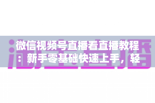 微信视频号直播看直播教程：新手零基础快速上手，轻松玩转观看直播全流程
