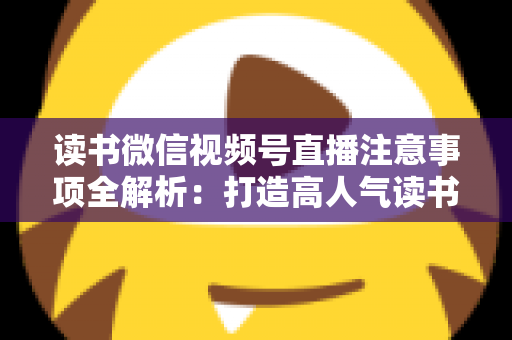 读书微信视频号直播注意事项全解析:打造高人气读书直播间的必备指南 读书微信视频号直播注意事项全解析:打造高人气读书直播间的必备指南
