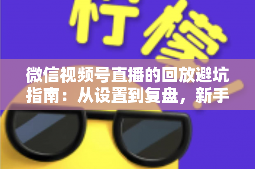 微信视频号直播的回放避坑指南：从设置到复盘，新手主播必修的实战攻略