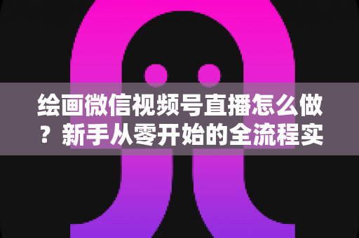 绘画微信视频号直播怎么做？新手从零开始的全流程实战指南