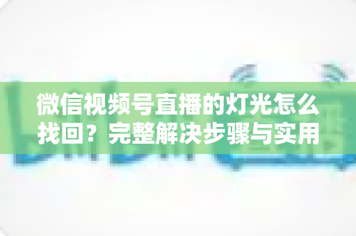 微信视频号直播的灯光怎么找回？完整解决步骤与实用技巧全解析