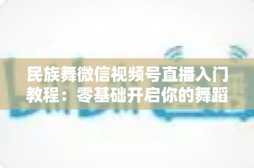 民族舞微信视频号直播入门教程：零基础开启你的舞蹈直播间，从开播到涨粉全流程详解