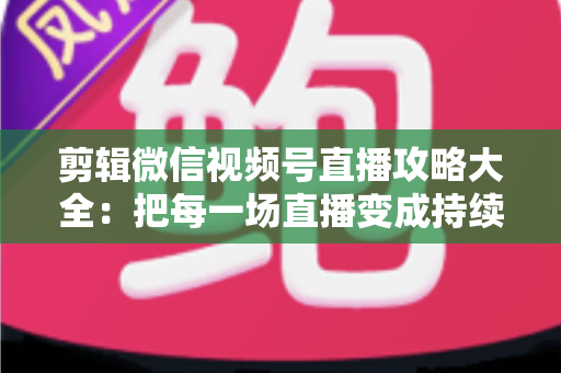 剪辑微信视频号直播攻略大全：把每一场直播变成持续涨粉的爆款素材库