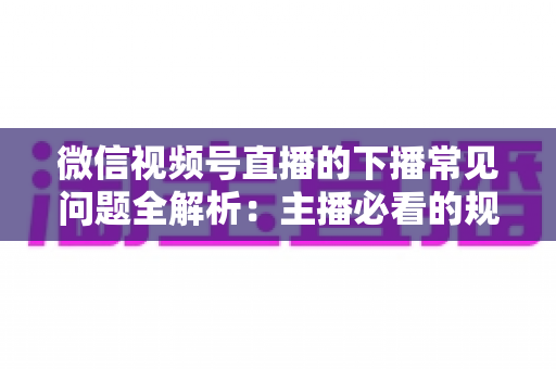 微信视频号直播的下播常见问题全解析：主播必看的规范收尾、数据复盘与账号运营实战指南