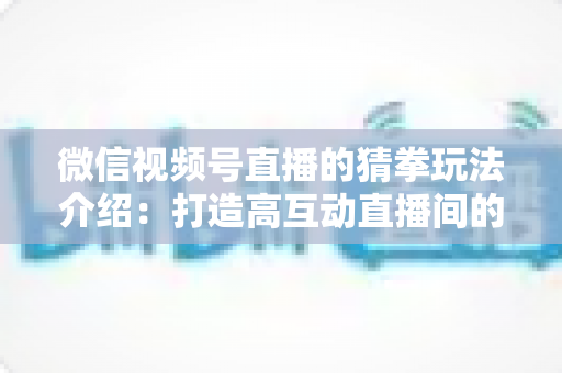 微信视频号直播的猜拳玩法介绍:打造高互动直播间的趣味互动全攻略 微信视频号直播的猜拳玩法介绍:打造高互动直播间的趣味互动全攻略