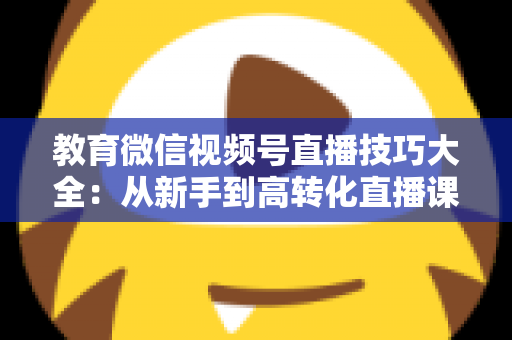 教育微信视频号直播技巧大全:从新手到高转化直播课堂的实战指南 教育微信视频号直播技巧大全:从新手到高转化直播课堂的实战指南