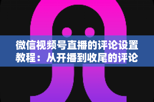 微信视频号直播的评论设置教程:从开播到收尾的评论区管理全流程指南 微信视频号直播的评论设置教程:从开播到收尾的评论区管理全流程指南