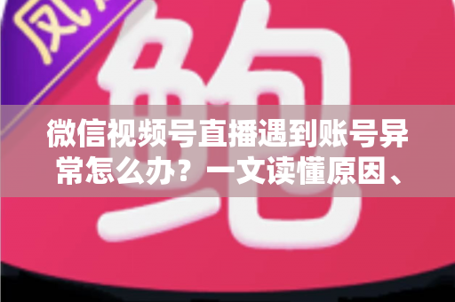 微信视频号直播遇到账号异常怎么办？一文读懂原因、解决方案与预防措施全指南