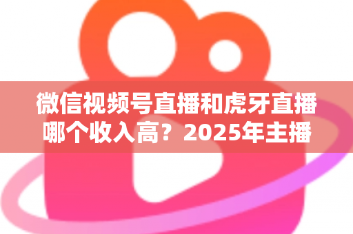 微信视频号直播和虎牙直播哪个收入高？2025年主播收益全面对比与变现指南