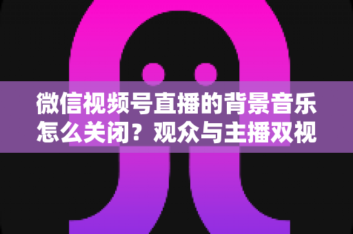 微信视频号直播的背景音乐怎么关闭?观众与主播双视角静音操作全指南 微信视频号直播的背景音乐怎么关闭?观众与主播双视角静音操作全指南