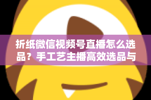 折纸微信视频号直播怎么选品？手工艺主播高效选品与转化提升全攻略