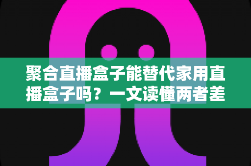 聚合直播盒子能替代家用直播盒子吗？一文读懂两者差异与选购指南