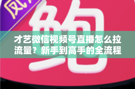 才艺微信视频号直播怎么拉流量？新手到高手的全流程引流实战指南