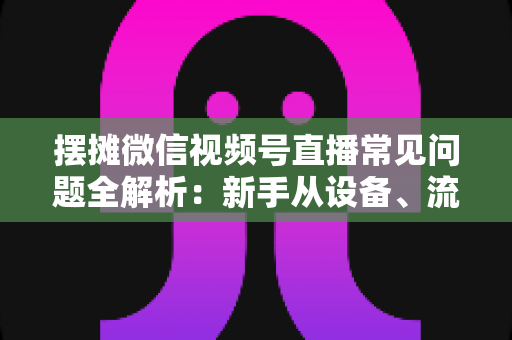摆摊微信视频号直播常见问题全解析：新手从设备、流量到变现的一站式避坑指南
