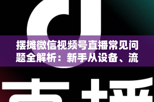 摆摊微信视频号直播常见问题全解析：新手从设备、流量到变现的一站式避坑指南