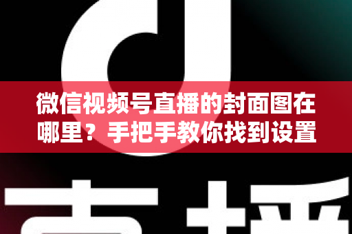 微信视频号直播的封面图在哪里？手把手教你找到设置入口并打造高点击率封面