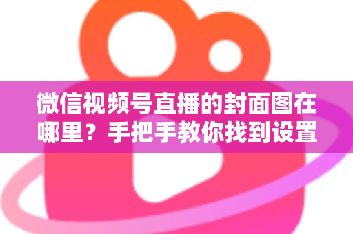 微信视频号直播的封面图在哪里？手把手教你找到设置入口并打造高点击率封面