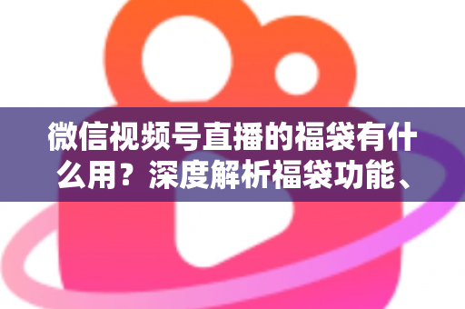 微信视频号直播的福袋有什么用？深度解析福袋功能、玩法与运营价值全指南