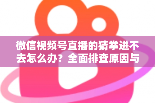 微信视频号直播的猜拳进不去怎么办？全面排查原因与高效解决方案大公开