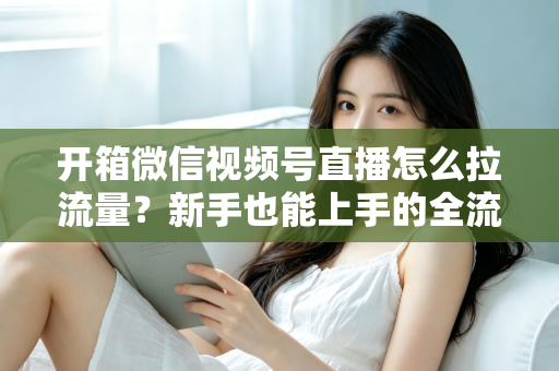 开箱微信视频号直播怎么拉流量?新手也能上手的全流程引流实战指南 开箱微信视频号直播怎么拉流量?新手也能上手的全流程引流实战指南