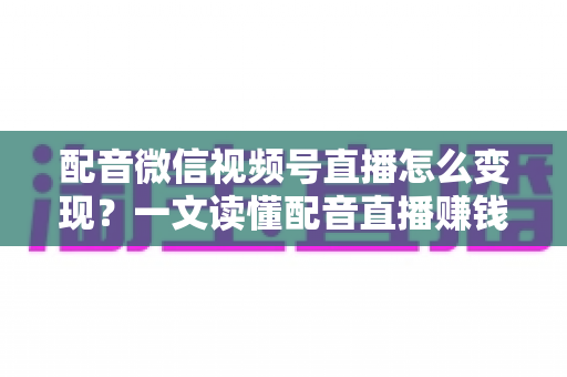 配音微信视频号直播怎么变现？一文读懂配音直播赚钱的实用方法与运营技巧