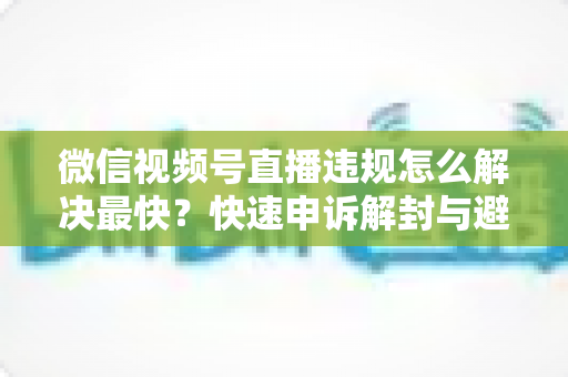微信视频号直播违规怎么解决最快？快速申诉解封与避坑全指南