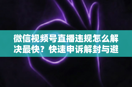 微信视频号直播违规怎么解决最快？快速申诉解封与避坑全指南