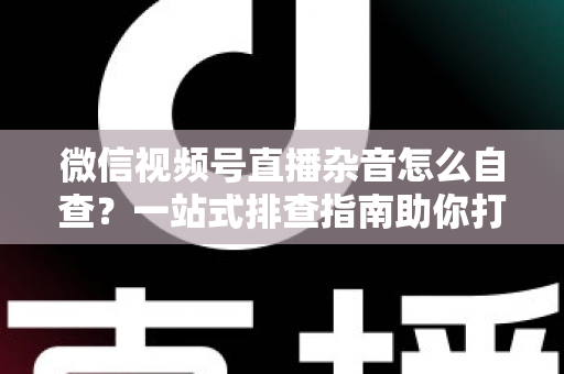 微信视频号直播杂音怎么自查？一站式排查指南助你打造高清纯净直播间