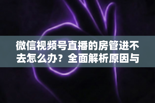 微信视频号直播的房管进不去怎么办？全面解析原因与实用解决方案指南