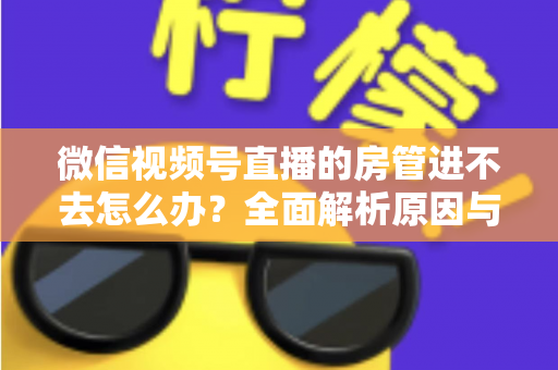 微信视频号直播的房管进不去怎么办？全面解析原因与实用解决方案指南