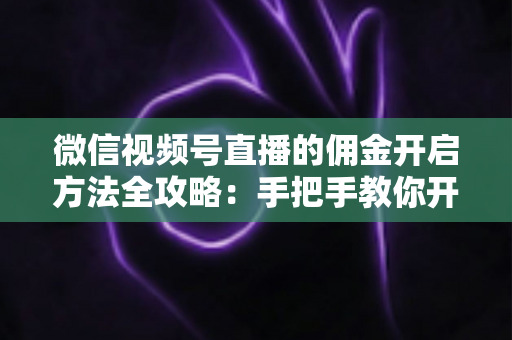 微信视频号直播的佣金开启方法全攻略：手把手教你开通带货佣金，轻松赚取直播收益