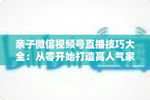 亲子微信视频号直播技巧大全:从零开始打造高人气家庭直播间的实战指南 亲子微信视频号直播技巧大全:从零开始打造高人气家庭直播间的实战指南