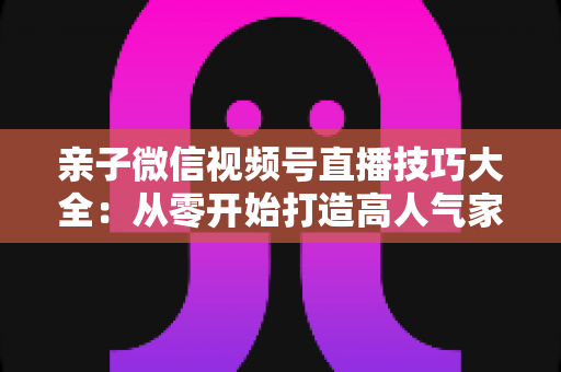 亲子微信视频号直播技巧大全：从零开始打造高人气家庭直播间的实战指南