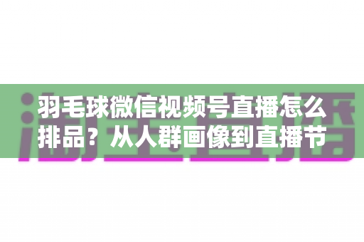 羽毛球微信视频号直播怎么排品？从人群画像到直播节奏的实战排品全攻略
