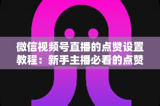 微信视频号直播的点赞设置教程：新手主播必看的点赞互动设置与运营全攻略