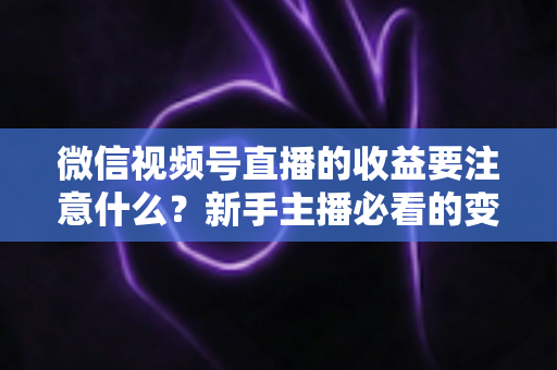 微信视频号直播的收益要注意什么?新手主播必看的变现规则与避坑全指南 微信视频号直播的收益要注意什么?新手主播必看的变现规则与避坑全指南