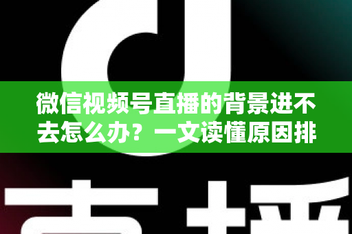 微信视频号直播的背景进不去怎么办？一文读懂原因排查与实用解决技巧