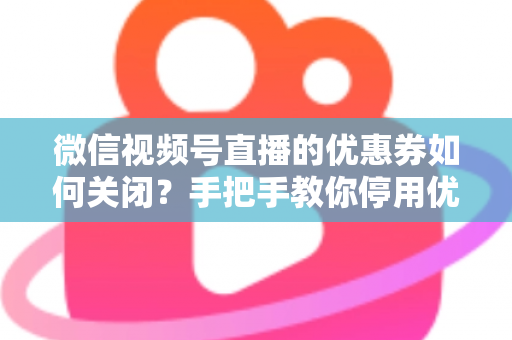 微信视频号直播的优惠券如何关闭?手把手教你停用优惠券的完整步骤与避坑指南 微信视频号直播的优惠券如何关闭?手把手教你停用优惠券的完整步骤与避坑指南