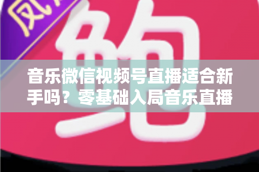 音乐微信视频号直播适合新手吗？零基础入局音乐直播的机遇、挑战与实操全指南