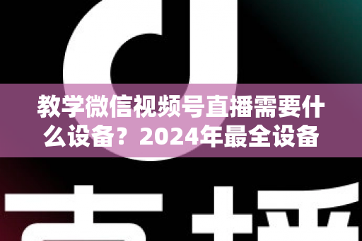教学微信视频号直播需要什么设备？2024年最全设备清单与选择指南，助你轻松打造高质量知识课堂
