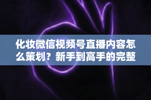 化妆微信视频号直播内容怎么策划？新手到高手的完整实操攻略