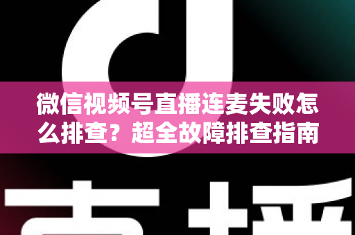 微信视频号直播连麦失败怎么排查？超全故障排查指南助你快速恢复连麦直播