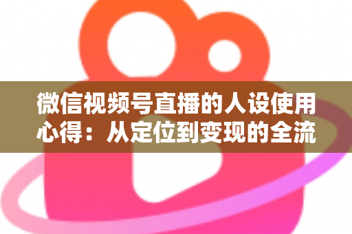 微信视频号直播的人设使用心得：从定位到变现的全流程实战指南