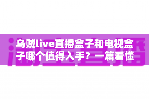 乌贼live直播盒子和电视盒子哪个值得入手？一篇看懂选购门道的新手避坑指南