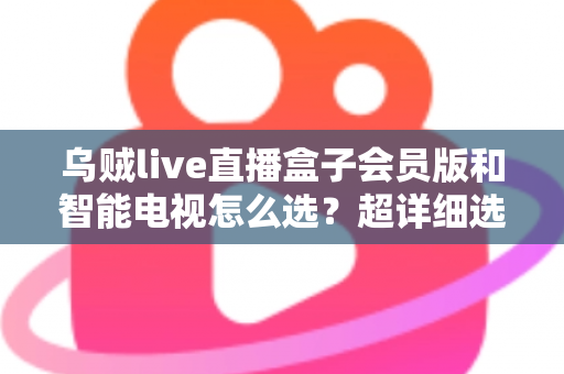 乌贼live直播盒子会员版和智能电视怎么选？超详细选购指南帮你彻底搞懂